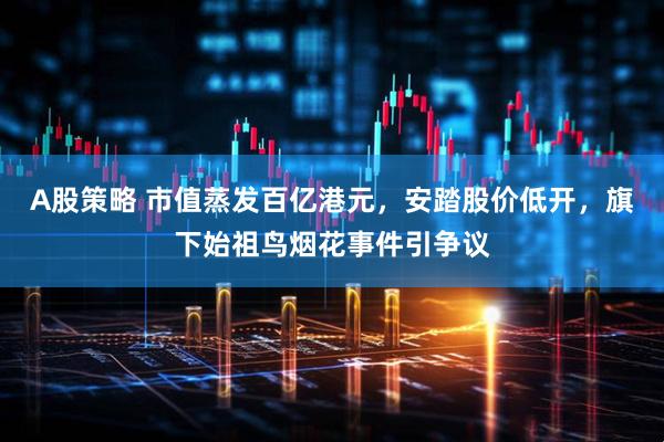 A股策略 市值蒸发百亿港元，安踏股价低开，旗下始祖鸟烟花事件引争议