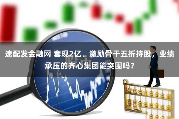 速配发金融网 套现2亿、激励骨干五折持股，业绩承压的齐心集团能突围吗？