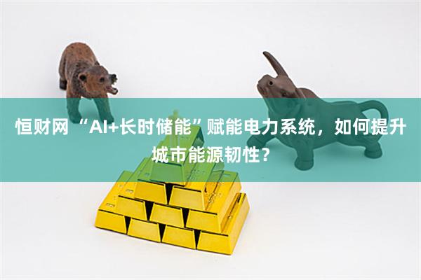 恒财网 “AI+长时储能”赋能电力系统，如何提升城市能源韧性？