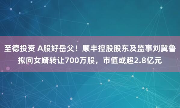 至德投资 A股好岳父！顺丰控股股东及监事刘冀鲁拟向女婿转让700万股，市值或超2.8亿元