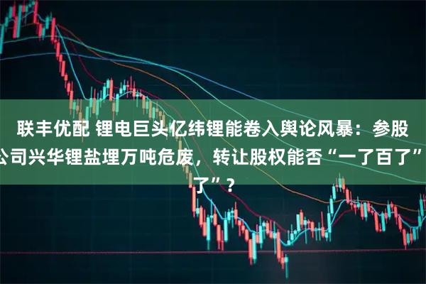 联丰优配 锂电巨头亿纬锂能卷入舆论风暴：参股公司兴华锂盐埋万吨危废，转让股权能否“一了百了”？