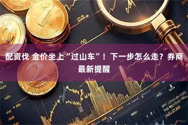 配资伐 金价坐上“过山车”！下一步怎么走？券商最新提醒