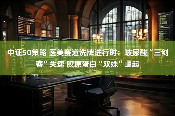 中证50策略 医美赛道洗牌进行时：玻尿酸“三剑客”失速 胶原蛋白“双姝”崛起