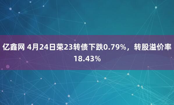 亿鑫网 4月24日荣23转债下跌0.79%，转股溢价率18.43%