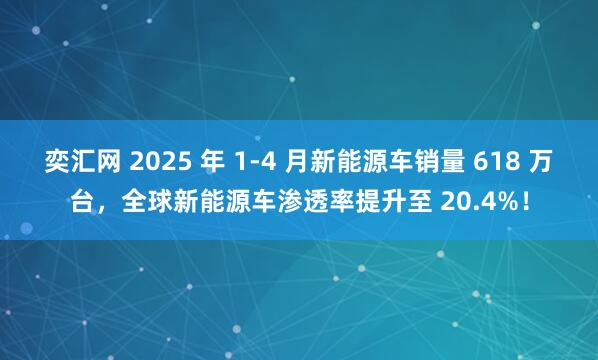 奕汇网 2025 年 1-4 月新能源车销量 618 万台，全球新能源车渗透率提升至 20.4%！