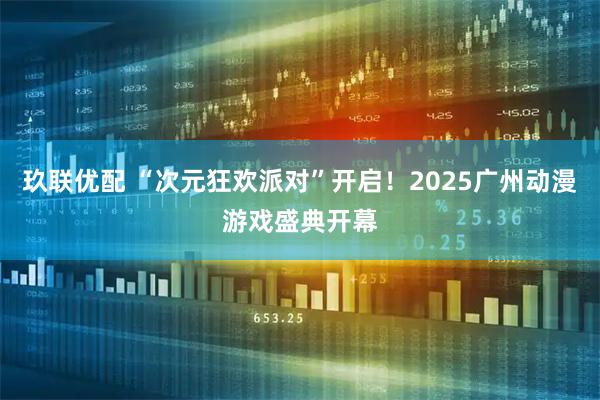 玖联优配 “次元狂欢派对”开启！2025广州动漫游戏盛典开幕