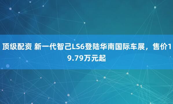 顶级配资 新一代智己LS6登陆华南国际车展，售价19.79万元起