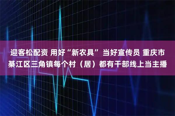 迎客松配资 用好“新农具” 当好宣传员 重庆市綦江区三角镇每个村（居）都有干部线上当主播