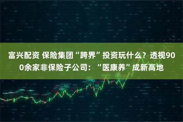 富兴配资 保险集团“跨界”投资玩什么？透视900余家非保险子公司：“医康养”成新高地