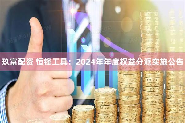 玖富配资 恒锋工具：2024年年度权益分派实施公告