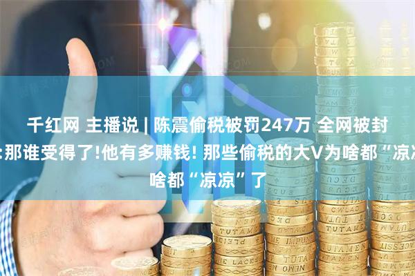 千红网 主播说 | 陈震偷税被罚247万 全网被封 网友:那谁受得了!他有多赚钱! 那些偷税的大V为啥都“凉凉”了