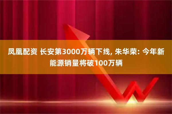 凤凰配资 长安第3000万辆下线, 朱华荣: 今年新能源销量将破100万辆