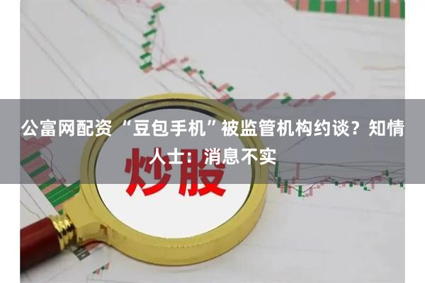 公富网配资 “豆包手机”被监管机构约谈？知情人士：消息不实