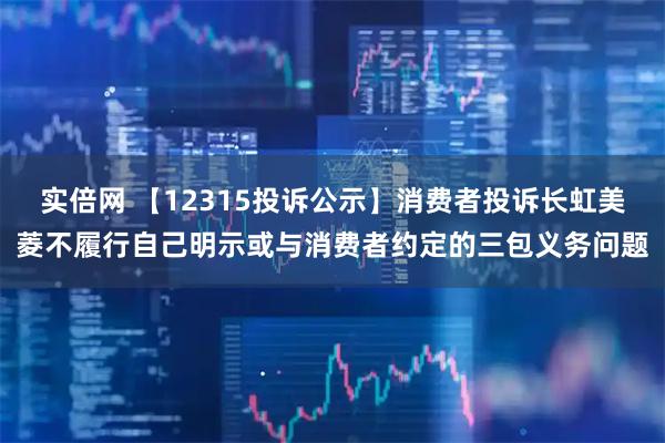 实倍网 【12315投诉公示】消费者投诉长虹美菱不履行自己明示或与消费者约定的三包义务问题