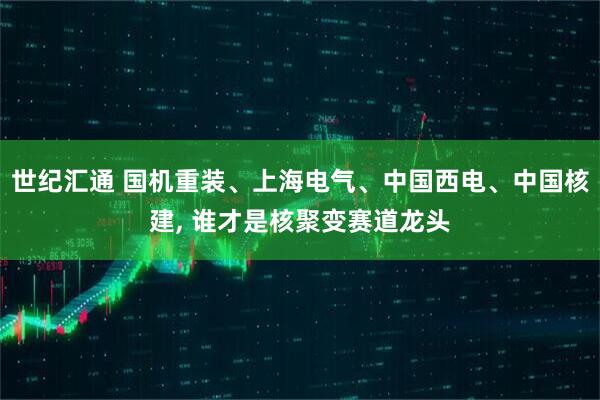 世纪汇通 国机重装、上海电气、中国西电、中国核建, 谁才是核聚变赛道龙头