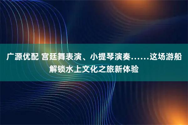 广源优配 宫廷舞表演、小提琴演奏……这场游船解锁水上文化之旅新体验