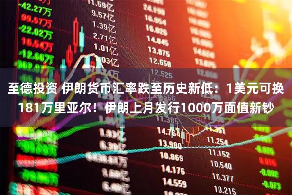 至德投资 伊朗货币汇率跌至历史新低：1美元可换181万里亚尔！伊朗上月发行1000万面值新钞